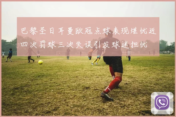 巴黎圣日耳曼欧冠点球表现堪忧近四次罚球三次失误引发球迷担忧