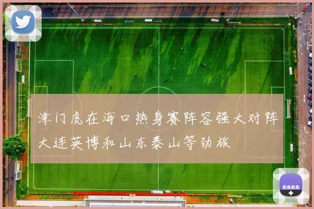 津门虎在海口热身赛阵容强大对阵大连英博和山东泰山等劲旅