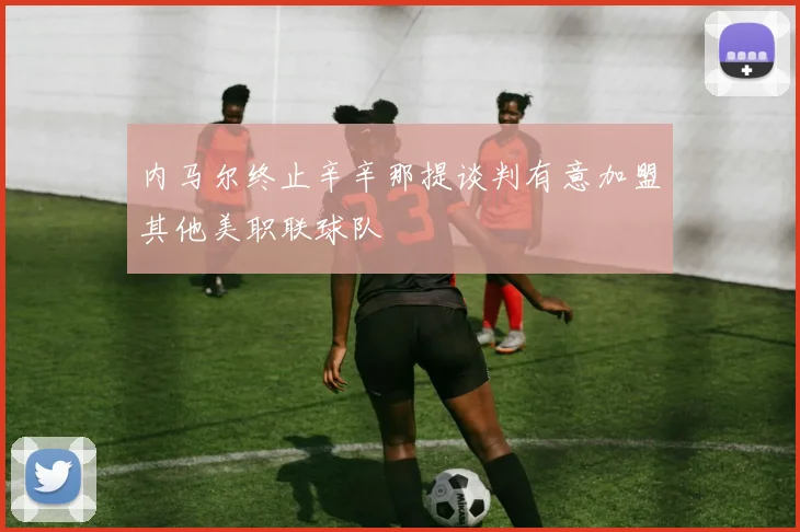 内马尔终止辛辛那提谈判有意加盟其他美职联球队