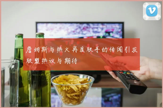 詹姆斯与热火再度联手的传闻引发联盟热议与期待