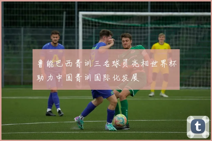 鲁能巴西青训三名球员亮相世界杯助力中国青训国际化发展