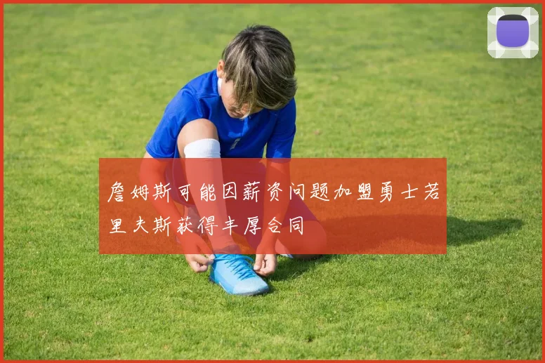 詹姆斯可能因薪资问题加盟勇士若里夫斯获得丰厚合同