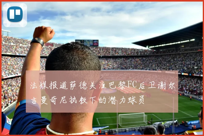 法媒报道萨德关注巴黎FC后卫谢尔吉曼奇尼执教下的潜力球员