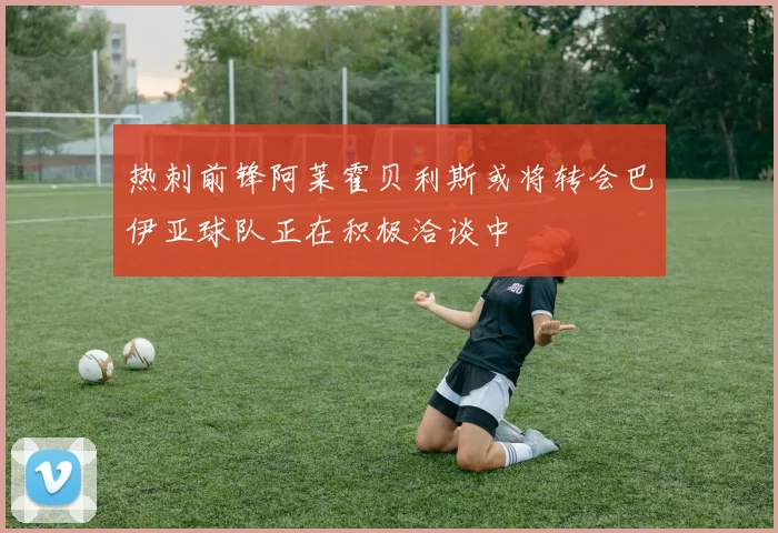 热刺前锋阿莱霍贝利斯或将转会巴伊亚球队正在积极洽谈中