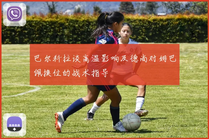 巴尔科拉谈高温影响及德尚对姆巴佩换位的战术指导