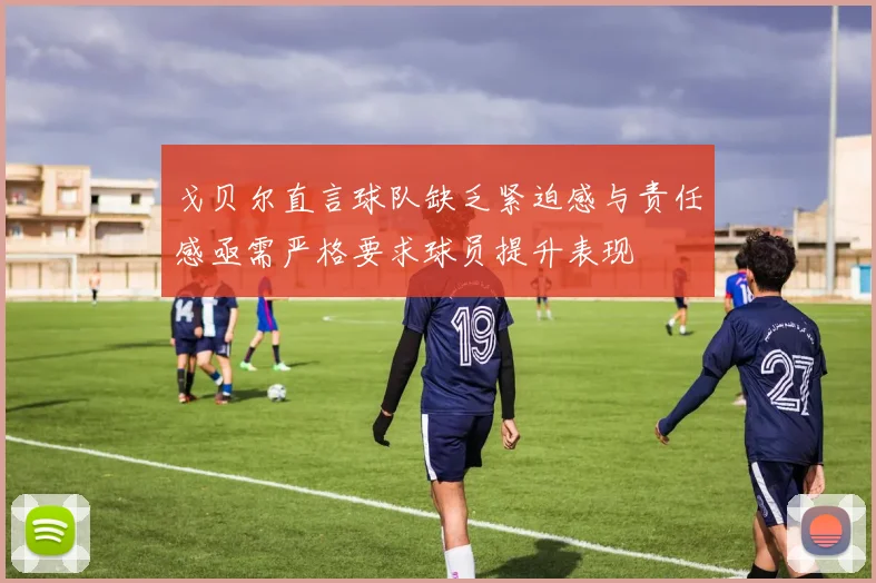戈贝尔直言球队缺乏紧迫感与责任感亟需严格要求球员提升表现