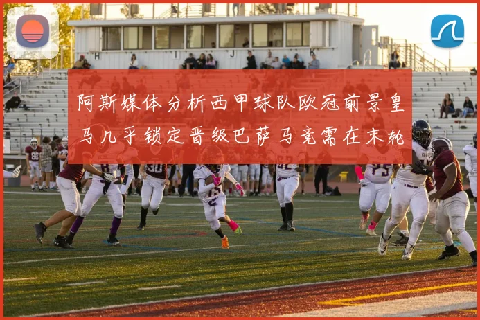 阿斯媒体分析西甲球队欧冠前景皇马几乎锁定晋级巴萨马竞需在末轮全胜