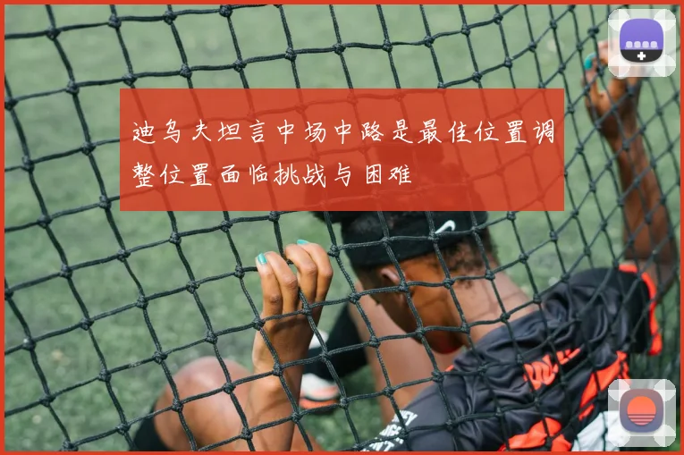 迪乌夫坦言中场中路是最佳位置调整位置面临挑战与困难