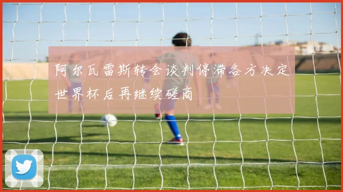 阿尔瓦雷斯转会谈判停滞各方决定世界杯后再继续磋商
