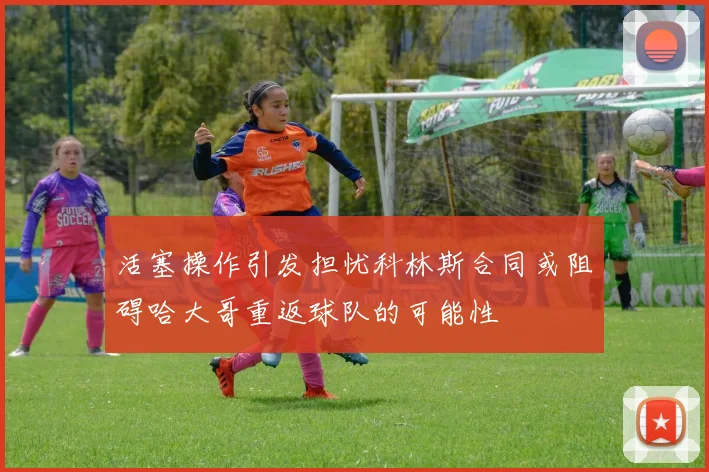 活塞操作引发担忧科林斯合同或阻碍哈大哥重返球队的可能性