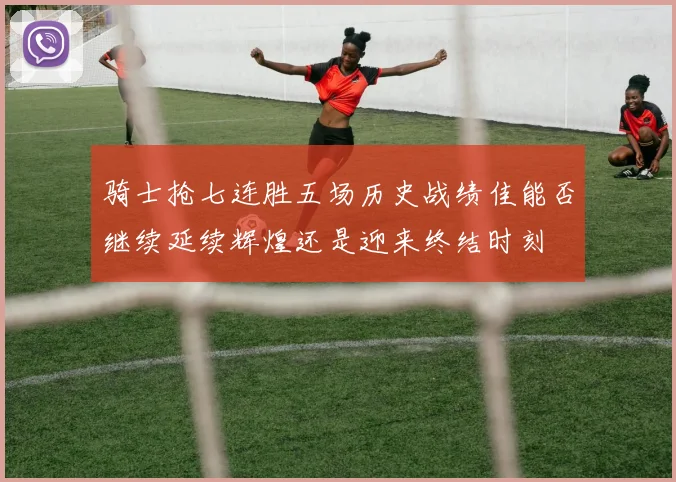 骑士抢七连胜五场历史战绩佳能否继续延续辉煌还是迎来终结时刻