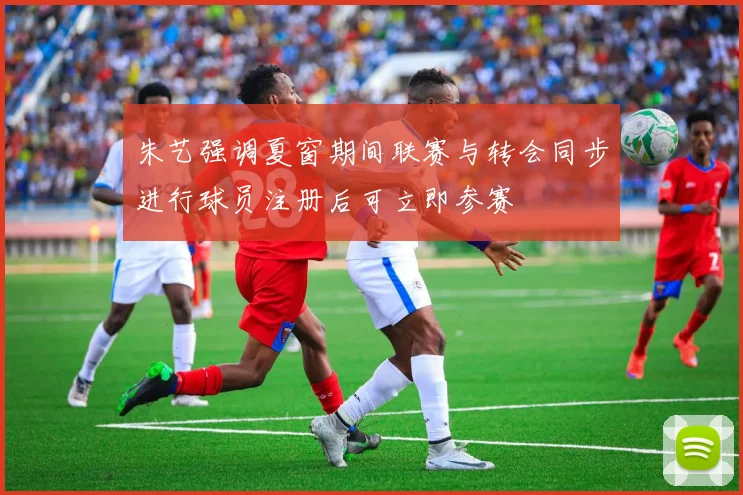 朱艺强调夏窗期间联赛与转会同步进行球员注册后可立即参赛