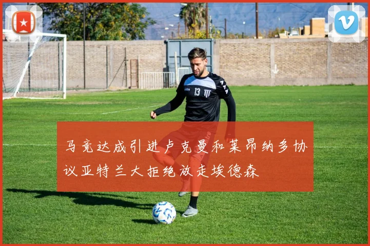 马竞达成引进卢克曼和莱昂纳多协议亚特兰大拒绝放走埃德森