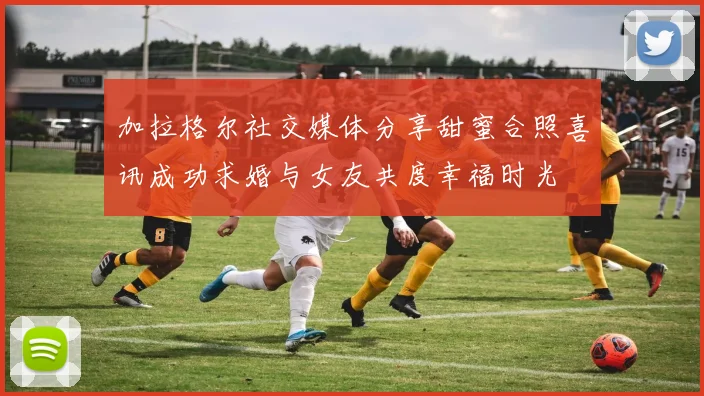 加拉格尔社交媒体分享甜蜜合照喜讯成功求婚与女友共度幸福时光