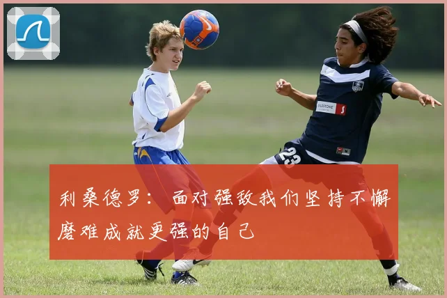 利桑德罗：面对强敌我们坚持不懈磨难成就更强的自己