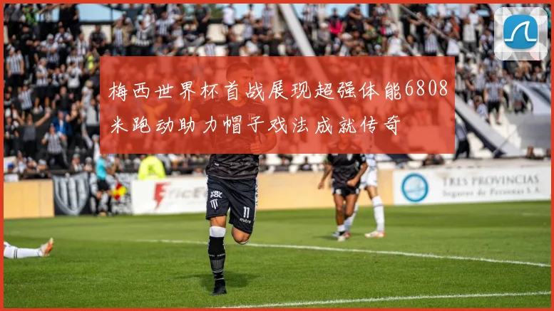 梅西世界杯首战展现超强体能6808米跑动助力帽子戏法成就传奇
