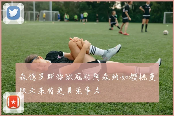 森德罗斯称欧冠对阿森纳如樱桃曼联未来将更具竞争力