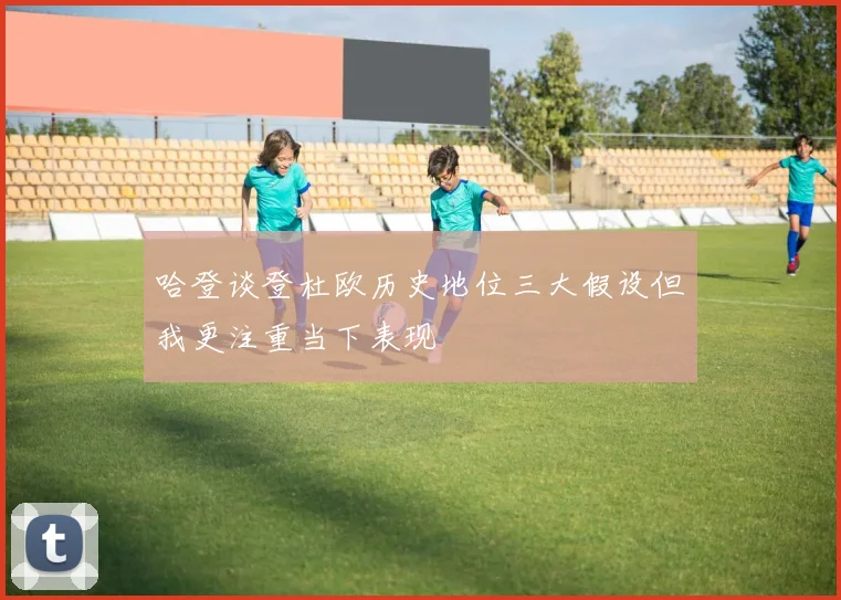 哈登谈登杜欧历史地位三大假设但我更注重当下表现