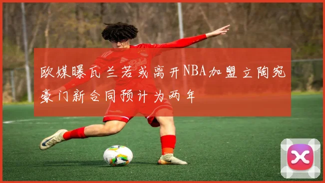 欧媒曝瓦兰若或离开NBA加盟立陶宛豪门新合同预计为两年