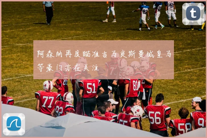阿森纳再度瞄准吉马良斯曼城皇马等豪门亦在关注