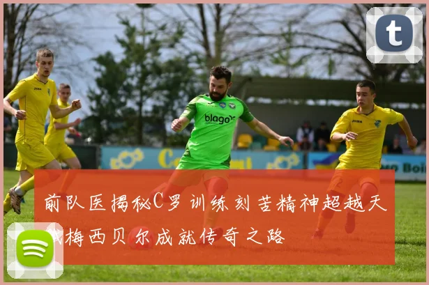 前队医揭秘C罗训练刻苦精神超越天赋梅西贝尔成就传奇之路