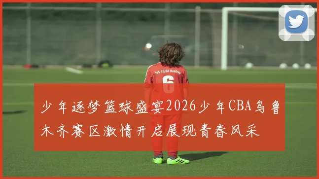 少年逐梦篮球盛宴2026少年CBA乌鲁木齐赛区激情开启展现青春风采