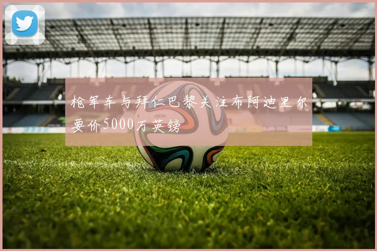枪军车与拜仁巴黎关注布阿迪里尔要价5000万英镑