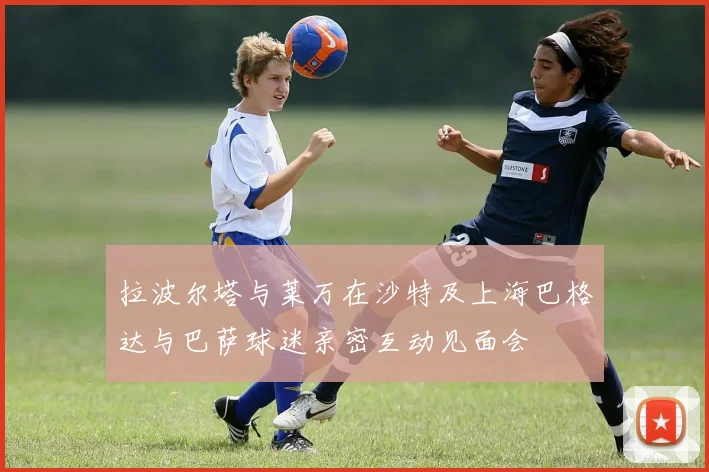 拉波尔塔与莱万在沙特及上海巴格达与巴萨球迷亲密互动见面会