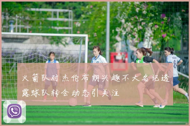 火箭队对杰伦布朗兴趣不大名记透露球队转会动态引关注