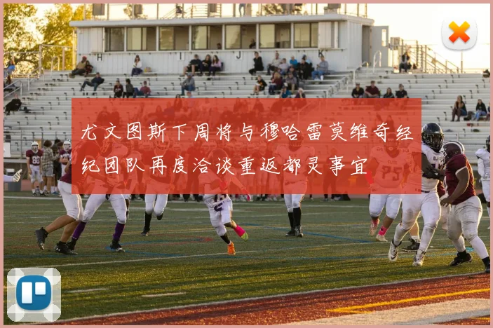 尤文图斯下周将与穆哈雷莫维奇经纪团队再度洽谈重返都灵事宜