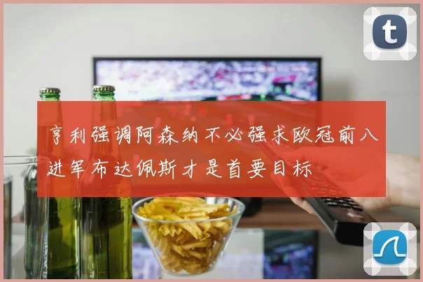 亨利强调阿森纳不必强求欧冠前八进军布达佩斯才是首要目标