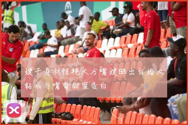 嫂子身材惊艳大方嘴嫂晒出订婚大钻戒与嘴哥甜蜜告白