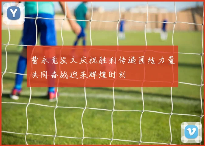 曹永竞发文庆祝胜利传递团结力量共同奋战迎来辉煌时刻