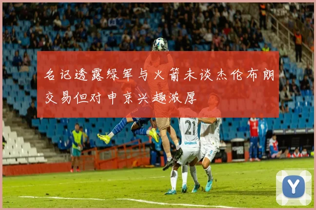 名记透露绿军与火箭未谈杰伦布朗交易但对申京兴趣浓厚
