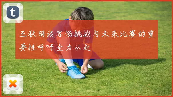 王秋明谈客场挑战与未来比赛的重要性呼吁全力以赴