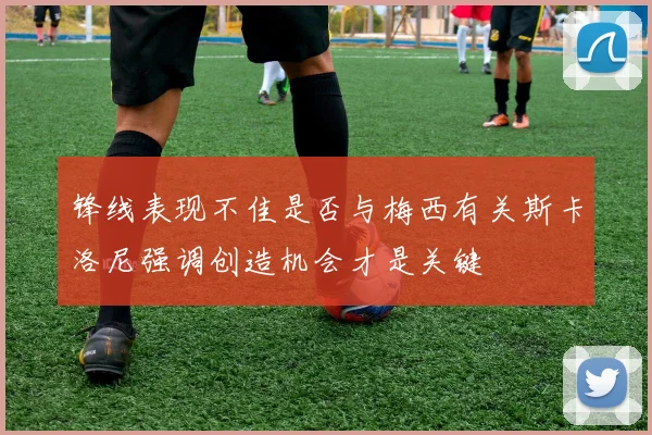 锋线表现不佳是否与梅西有关斯卡洛尼强调创造机会才是关键