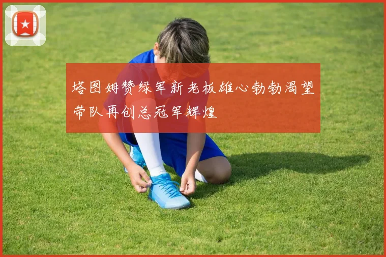 塔图姆赞绿军新老板雄心勃勃渴望带队再创总冠军辉煌