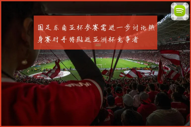 国足东南亚杯参赛需进一步讨论热身赛对手将贴近亚洲杯竞争者
