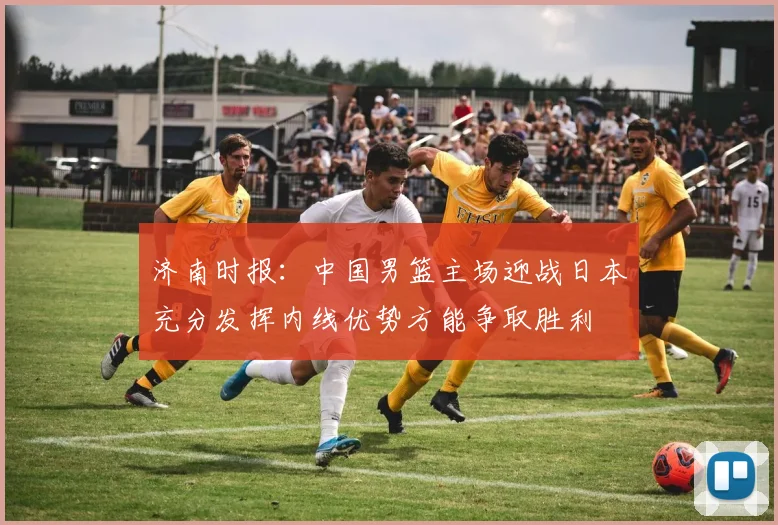 济南时报：中国男篮主场迎战日本充分发挥内线优势方能争取胜利