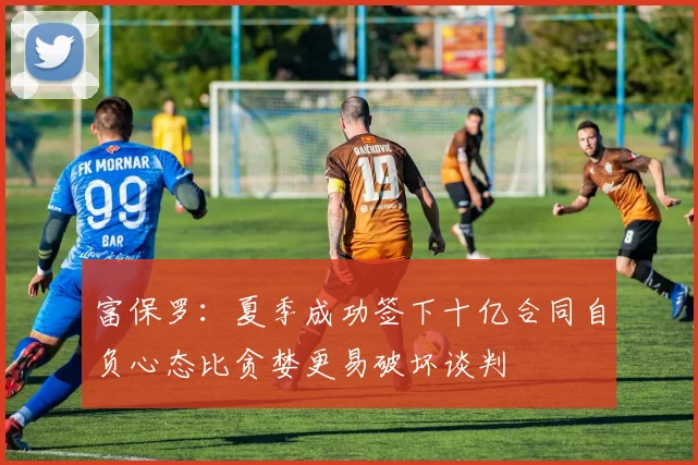 富保罗：夏季成功签下十亿合同自负心态比贪婪更易破坏谈判