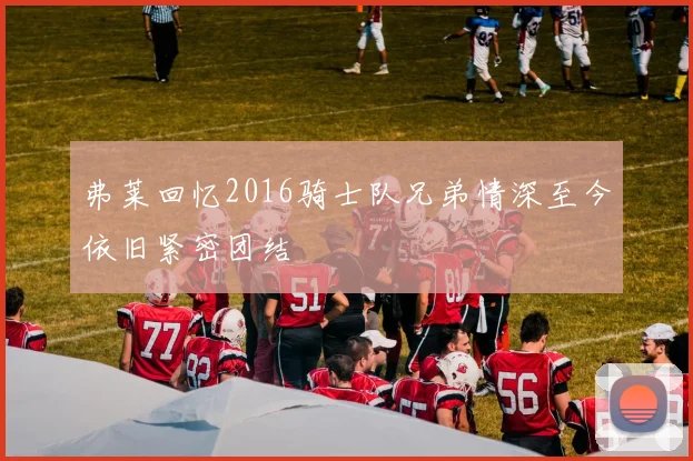 弗莱回忆2016骑士队兄弟情深至今依旧紧密团结