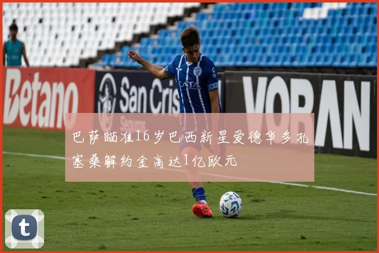 巴萨瞄准16岁巴西新星爱德华多孔塞桑解约金高达1亿欧元
